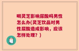 喝灵芝影响尿酸吗男性怎么办(灵芝饮品对男性尿酸造成影响，应该怎样处理？)