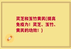 灵芝和玉竹黄芪(提高免疫力！灵芝、玉竹、黄芪的功效！)