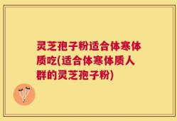 灵芝孢子粉适合体寒体质吃(适合体寒体质人群的灵芝孢子粉)