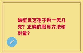 破壁灵芝孢子粉一天几克？正确的服用方法和剂量？