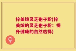 梓美煊灵芝孢子粉(梓美煊的灵芝孢子粉：提升健康的自然选择)