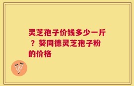 灵芝孢子价钱多少一斤 ？葵同德灵芝孢子粉的价格