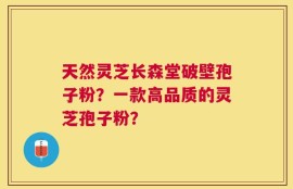 天然灵芝长森堂破壁孢子粉？一款高品质的灵芝孢子粉？