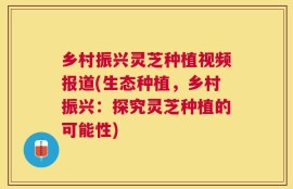 乡村振兴灵芝种植视频报道(生态种植，乡村振兴：探究灵芝种植的可能性)