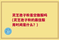 灵芝孢子粉是空腹服吗(灵芝孢子粉的最佳服用时间是什么？)