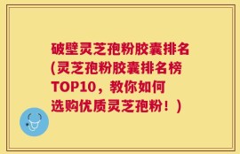 破壁灵芝孢粉胶囊排名(灵芝孢粉胶囊排名榜TOP10，教你如何选购优质灵芝孢粉！)