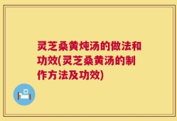 灵芝桑黄炖汤的做法和功效(灵芝桑黄汤的制作方法及功效)