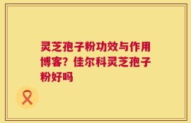 灵芝孢子粉功效与作用博客？佳尔科灵芝孢子粉好吗