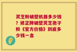 灵芝粉破壁机器多少钱？修正牌破壁灵芝孢子粉《官方价格》到底多少钱一盒