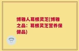 博雅人葛根灵芝(博雅之品：葛根灵芝营养保健品)