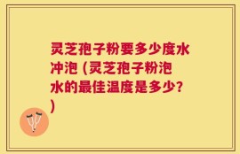灵芝孢子粉要多少度水冲泡 (灵芝孢子粉泡水的最佳温度是多少？)