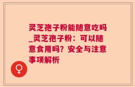 灵芝孢子粉能随意吃吗_灵芝孢子粉：可以随意食用吗？安全与注意事项解析