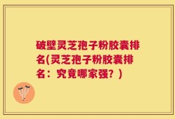 破壁灵芝孢子粉胶囊排名(灵芝孢子粉胶囊排名：究竟哪家强？)