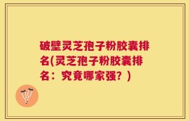 破壁灵芝孢子粉胶囊排名(灵芝孢子粉胶囊排名：究竟哪家强？)