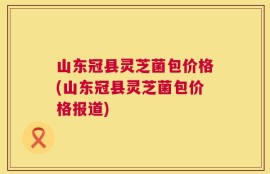山东冠县灵芝菌包价格(山东冠县灵芝菌包价格报道)
