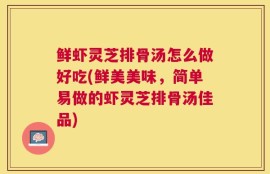 鲜虾灵芝排骨汤怎么做好吃(鲜美美味，简单易做的虾灵芝排骨汤佳品)