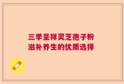 三季呈祥灵芝孢子粉 滋补养生的优质选择