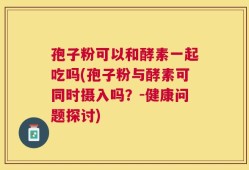 孢子粉可以和酵素一起吃吗(孢子粉与酵素可同时摄入吗？-健康问题探讨)