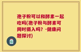 孢子粉可以和酵素一起吃吗(孢子粉与酵素可同时摄入吗？-健康问题探讨)