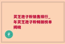 灵芝孢子粉销售排行_年灵芝孢子粉畅销榜单揭晓