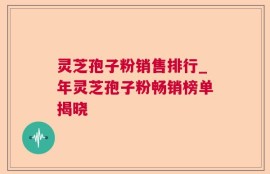 灵芝孢子粉销售排行_年灵芝孢子粉畅销榜单揭晓