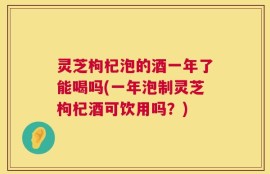 灵芝枸杞泡的酒一年了能喝吗(一年泡制灵芝枸杞酒可饮用吗？)