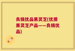 良镜优品黑灵芝(优质黑灵芝产品——良镜优品)