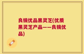 良镜优品黑灵芝(优质黑灵芝产品——良镜优品)