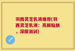 羽西灵芝乳液推荐(羽西灵芝乳液：亮颜贴肤，深层滋润)