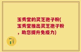玉秀堂的灵芝孢子粉(玉秀堂推出灵芝孢子粉，助您提升免疫力)