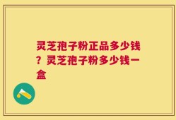 灵芝孢子粉正品多少钱？灵芝孢子粉多少钱一盒
