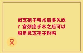 灵芝孢子粉术后多久吃？宫颈癌手术之后可以服用灵芝孢子粉吗