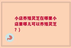 小店养殖灵芝在哪里小店里哪儿可以养殖灵芝？)