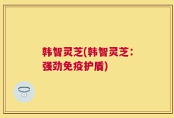 韩智灵芝(韩智灵芝：强劲免疫护盾)