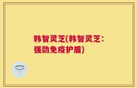 韩智灵芝(韩智灵芝：强劲免疫护盾)
