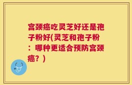 宫颈癌吃灵芝好还是孢子粉好(灵芝和孢子粉：哪种更适合预防宫颈癌？)