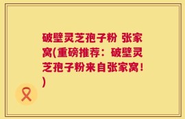破壁灵芝孢子粉 张家窝(重磅推荐：破壁灵芝孢子粉来自张家窝！)