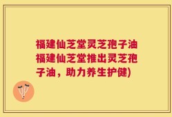 福建仙芝堂灵芝孢子油福建仙芝堂推出灵芝孢子油，助力养生护健)