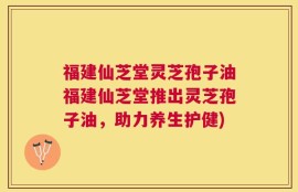 福建仙芝堂灵芝孢子油福建仙芝堂推出灵芝孢子油，助力养生护健)