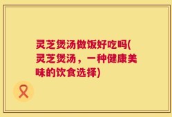 灵芝煲汤做饭好吃吗(灵芝煲汤，一种健康美味的饮食选择)