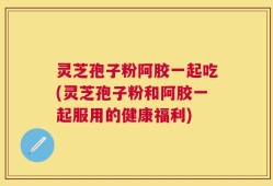 灵芝孢子粉阿胶一起吃(灵芝孢子粉和阿胶一起服用的健康福利)