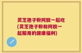 灵芝孢子粉阿胶一起吃(灵芝孢子粉和阿胶一起服用的健康福利)