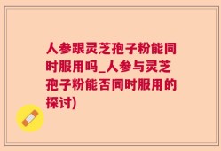 人参跟灵芝孢子粉能同时服用吗_人参与灵芝孢子粉能否同时服用的探讨)