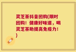灵芝茶抖音团购(限时团购！健康好味道，喝灵芝茶助提高免疫力！)
