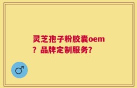 灵芝孢子粉胶囊oem？品牌定制服务？