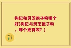 枸杞和灵芝孢子粉哪个好(枸杞与灵芝孢子粉，哪个更有效？)