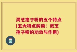 灵芝孢子粉的五个特点(五大特点解读：灵芝孢子粉的功效与作用)