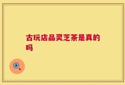 古玩店品灵芝茶是真的吗