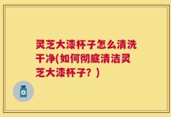灵芝大漆杯子怎么清洗干净(如何彻底清洁灵芝大漆杯子？)