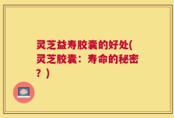 灵芝益寿胶囊的好处(灵芝胶囊：寿命的秘密？)